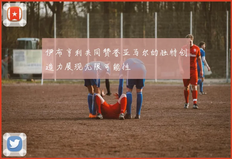 伊布亨利共同赞誉亚马尔的独特创造力展现无限可能性