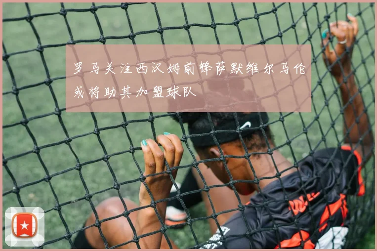 罗马关注西汉姆前锋萨默维尔马伦或将助其加盟球队