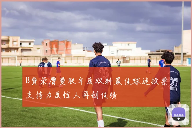 B费荣膺曼联年度双料最佳球迷投票支持力度惊人再创佳绩