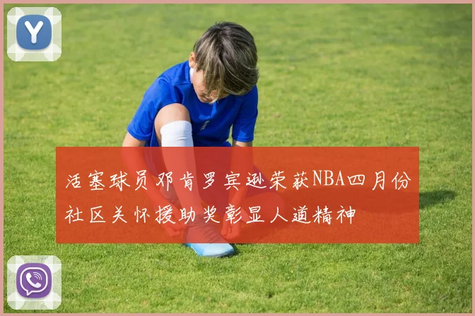 活塞球员邓肯罗宾逊荣获NBA四月份社区关怀援助奖彰显人道精神