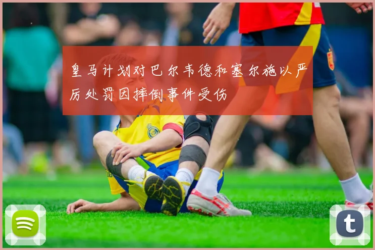 皇马计划对巴尔韦德和塞尔施以严厉处罚因摔倒事件受伤