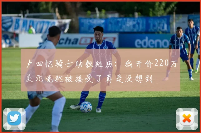 卢回忆骑士助教经历：我开价220万美元竟然被接受了真是没想到