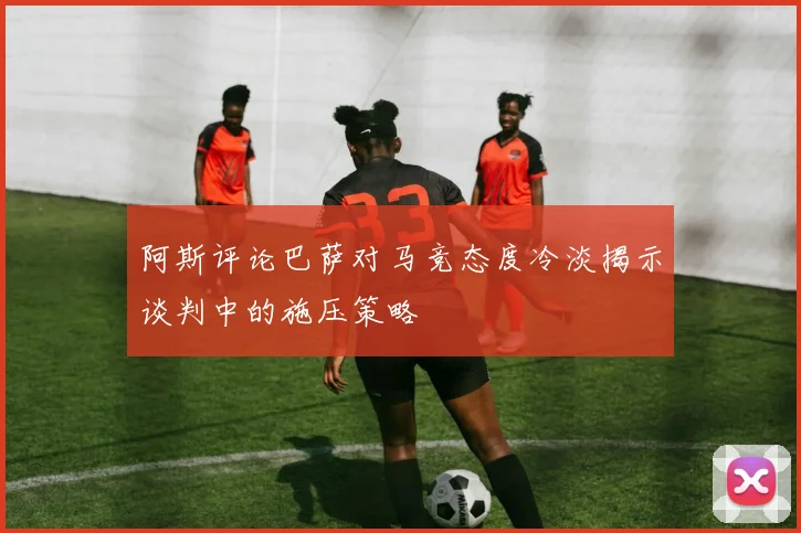 阿斯评论巴萨对马竞态度冷淡揭示谈判中的施压策略