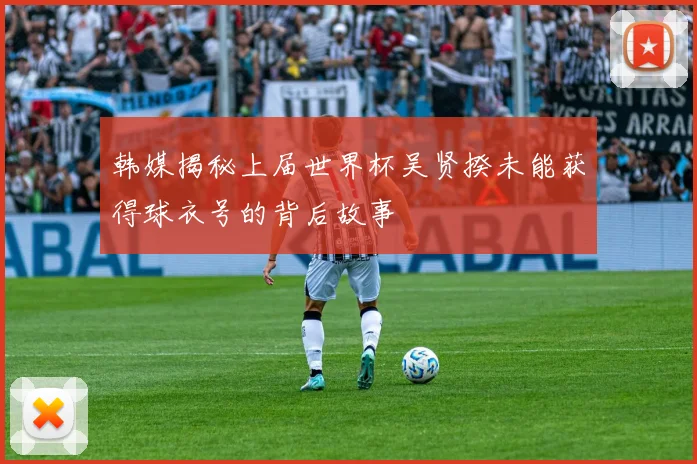 韩媒揭秘上届世界杯吴贤揆未能获得球衣号的背后故事