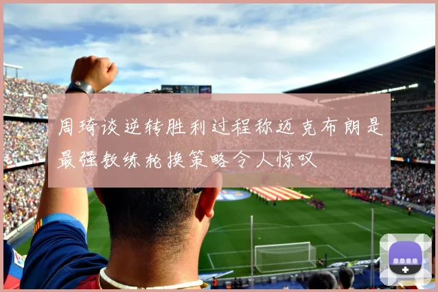 周琦谈逆转胜利过程称迈克布朗是最强教练轮换策略令人惊叹