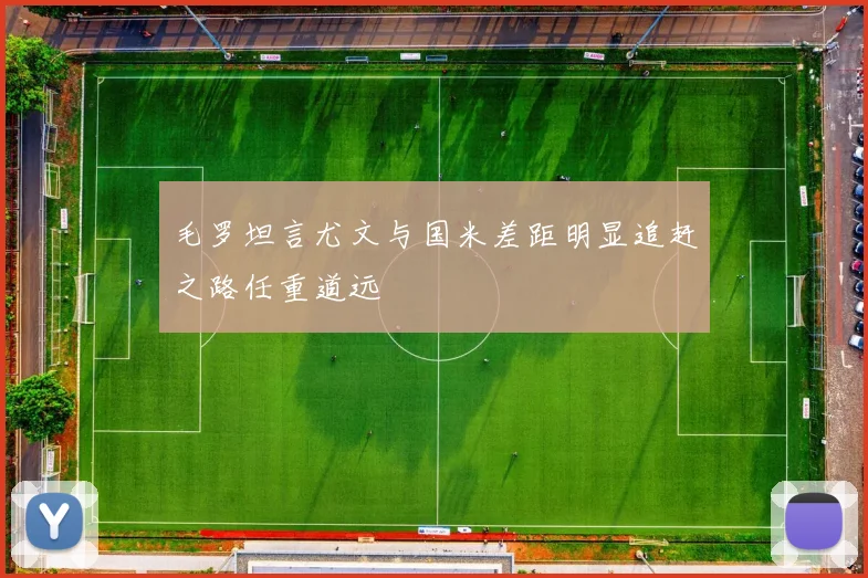 毛罗坦言尤文与国米差距明显追赶之路任重道远